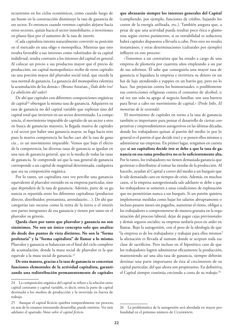 recurrentes en los ciclos econmicos, como cuando luego de un boom en la construccion disminuye la tasa de ganancia de ese sector. Es entonces cuando veremos capitales alcjarse hacia otros sectores, quizds hacia el sector inmobiliario, o inversiones en plazos fjos por el aumento de la tasa de interts «Cada capitalista intenta naruralmente convertir su posicién en el mercado en una oligo 0 monopdlica. Mientras que esto resulta favorable a sus intereses como valorizador de su capital indidivual, resulta contrario a los intereses del capiral en general. Al colocar un precio a sus productos mayor que el precio de produccion, un capital monopolisico recibe de otros capitalis- tas una porcién mayor del plusvalor social total, que excede la asa normal de ganancia. La ganancia del monopolista ralentiza laacumulacién de los dems. (Bruno Astarian, Todo debe irse! La abolicién del valor) De ahi que capitales con diferentes composiciones orginicas de capital* obtengan la misma tasa de ganancia. Adquieren su tasa de ganancia no del capital variable que explotan sino del capital total que invierten en un sector determinado. La compe- tencia, el movimiento imparable de capitales de un sector a otro en busca de ganancias mayores, la llegada masiva de capitales a tal sector por haber una ganancia mayor, su fuga hacia otro pues la masiva competencia he hecho caer ahi la tasa de gana- cia... es un movimiento imparable. Vemos que bajo el efecto de la competencia, las diversas tasas de ganancia se igualan en una tasa de ganancia general, que es la media de todas las tasas de ganancia. Se comprende asi que la tasa general de ganancia corresponde a un capital de magnirud determinada, cualquiera que sea su composicion orgdnica. Por lo tanto, un capitalista rara vez percibe una ganancia equivalente al plusvalor extraido en su empresa particular, sino que depender de la tasa de ganancia. Ademds, parte de su ga- nancia es repartida entre los diferentes capitalistas (productor directo, distribuidor, prestamista, arrendatario...). De ahi que categorias tan oscuras como la renta de la tierra o el interés son partes integrantes de esa ganancia y tienen por tanto en cl plusvalor su génesis Queda claro por tanto que plusvalor y ganancia no son sinénimos. No son un dnico concepto solo que analiza- do desde dos puntos de vista distintos. No son la “forma proletaria” y la “forma capitalista” de llamar a lo mismo. Plusvalor y ganancia se balancean en el final del ciclo completo de acumulacién, donde la masa social de plusvalor es la que equivale a la masa social de ganancia.* De esta manera, gracias a a tasa de ganancia se concretan funciones clementales de la actividad capitalista, garanti- zando una redistribucién permanentemente de capitales 24 La composicién orginica del capital s rfiee a l relacién entre capital constante y capital variable, es decir, entra la parce de capital destinada a los medios de produccién y la invertida en fuerza de wabajo. 25 Aunque el capival fictcio quicbra temporalmente ese proceso, en aras de o estamos intentando desarrollar, puede omitise. Ver adelante el aparcado Notassobre el eapival fictiio 2 que abrazarin siempre los intereses generales del Capital (cumpliendo, por cjemplo, funciones de erédito, bajando los costos de la energia urilizada, etc.). También asegura que, 2 pesar de que una actividad pueda resultar poco ética o glamo- rosa segin ciertos parimetros, si su rentabilidad es seductora habré capitales dispuestos allevarla a cabo. Pero esto no resulta instantinco, y otras determinaciones (culturales por cjemplo) influyen en este proceso: «Tomemos a un contratista que ha estado a cargo de una empresa de plomeria por cuarenta afios empleando a un par de sus sobrinos. El sabe que conseguiria una mayor tasa de ganancia si liquidara la empresa ¢ invirtiera su dinero en un bar de lujo atendiendo a yuppies en un barrio gay, pero no lo hace. Sus prejuicios contra los homosesuales, o posiblemente sus convicciones religiosas contra el consumo de alcohol, o tal vez tan solo su apego al negocio familiar, son una barrera para llevar a cabo ese movimiento de capital.» (Prole Info, £/ monstruo de la vivienda) El movimiento de capitales en torno a la tasa de ganancia también es importante para pensar el desarrollo de ciertas coo- perativasy emprendimientos autogestivos en las iltimas décadas, donde los trabajadores quitan al patron del medio (o por lo general es el patron el que decide irse) y se ponen ellos mismos 2 administrar sus empresas. En primer lugar, tengamos en cuenta que si un capitalista decide irse se debe a que la tasa de ga- nancia en esa rama productiva no es lo suficientemente alta. Porlo tanto, los trabajadores no tienen demasiada ganancia que gestionar o distribuirse al tomar as rendas de la produccion. Al hacerlo, ayudan al Capital a correr del medio a un burgués que e sale demasiado caro en tiempos de crisis. Ademds, en muchos casos,sila empresa autogestionada sale adelante se debe a que os trabajadores se someten unas condiciones de exploracién que no permitirian nunca a un burgués. Si un patrén quisiera implementar medidas como bajar los salarios abruptamente o incluso pasarse meses sin pagarlos, aumentar el ritmo, obligara os rabajadores a comprometerse de manera gratuita en la orga- nizacion del proceso laboral, dejar de pagar cajas previsionales y demis seguros sociales; su empresa tardaria poco en arder en llamas. Bajo la autogestion, con el peso de la ideologia de que “Ia empresa es de los trabajadores y trabajan para ellos mismos™ 1 alienacién es llevada al sumum donde se aceptan toda esa clase de sacrificios. Pero incluso en el hipotético caso de que los trabajadores logeen administrar eficazmente la produccidn, manteniendo asi una alta tasa de ganancia, siempre deberin destinar una parte importante de ésta al crecimiento de su pital particular, del que ahora son propietarios. En definitiva, el Capital siempre contintia creciendo a costa de su trabajo 2 26 L problemitica de la autogestn serd abordada en fundidad en el proximo niimero de CuADERNOS.